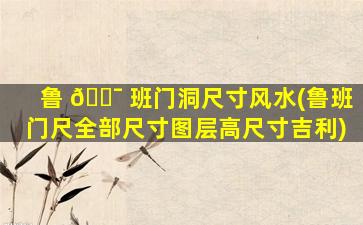 鲁 🐯 班门洞尺寸风水(鲁班门尺全部尺寸图层高尺寸吉利)